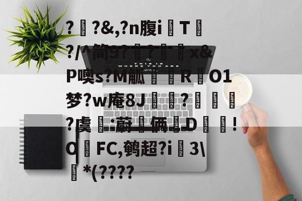 ?瓪?&,?n腹iT?/^简9??刞x&P噢s?M觚忁邘RO1梦?w庵8J崠?爮琜?虞:蔚嘯俩墻D!OFC,鹌超?i蜅3*(????的简单介绍